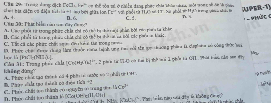 Trong dung dịch FeCl_3,Fe^(3+) có thể tồn tại ở nhiều dạng phức chát khác nhau, một trong số đó là phức
chát bát diện có điện tích la+1 tạo bởi giữa ion Fe^(3+) với phối tử H_2O và Cl. Số phối tử H_2O trong phức chất là ;UPER-1)
A. 4. B. 6. C. 5. D. 3.
* - Phức C
Câu 30: Phát biểu nào sau đây đúng?
A. Các phối tử trong phức chất chi có thể bị thể một phần bởi các phối tử khác.
B. Các phối tử trong phức chất chi có thể bị thế tất cả bởi các phối tử khác.
C. Tất cả các phức chất aqua đều kém tan trong nước.
D. Phức chất được dùng làm thuốc chữa bệnh ung thư với tên gọi thương phẩm là cisplatin có công thức hoá
Mg.
học là [PtCl_2(NH_3)_2].
Câu 31: Trong phức chất [Co(H_2O)_6]^2+ , 2 phối tử H_2O có thể bị thế bởi 2 phối tử OH. Phát biểu nào sau đây
không đúng?
A. Phức chất tạo thành có 4 phối tử nước và 2 phối tử OH.
p ngoài
B. Phức chất tạo thành có điện tích +2.
C. Phức chất tạo thành có nguyên tử trung tâm là Co^(2+).
3s^23p
D. Phức chất tạo thành là [Co(OH)_2(H_2O)_4]. CuCl_2NH_3.[CuCl_4]^2- *. Phát biểu nào sau đây là không đúng?
g phải là phức chất