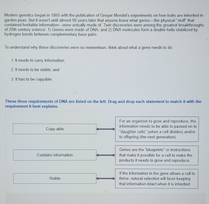 Modem genetics began in 1865 with the publication of Gregor Mendel's experiments on how traits are inherited in 
garden peas. But it wasn't until almost 90 years later that anyone knew what genes—the physical "stuff" that 
contained heritable information—were actually made of. Twin discoveries were among the greatest breakthroughs 
of 20th century science: 1) Genes were made of DNA, and 2) DNA mollecules form a double-helix stabilized by 
hydrogen bonds between complementary base pairs 
To understand why these discoveries were so momentous, think about what a gene needs to do 
1. It needs to carry information; 
2. It needs to be stable; and 
3. It has to be copyable. 
These three requirements of DNA are listed on the left. Drag and drop each statement to match it with the requirement it best explains. 
For an organism to grow and reproduce, the 
information needs to be able to passed on to 
Copy-abile ''daughter cells'' (when a cell divides) and/'or 
to offspring (the next generation) 
Genes are the "blueprints" or instructions 
Contains information that make it possible for a cell to make the 
products it needs to grow and reproduce. 
If the information in the gene allows a cell to 
Stable thrive, natural selection will favor keeping 
that information intact when it is inherited