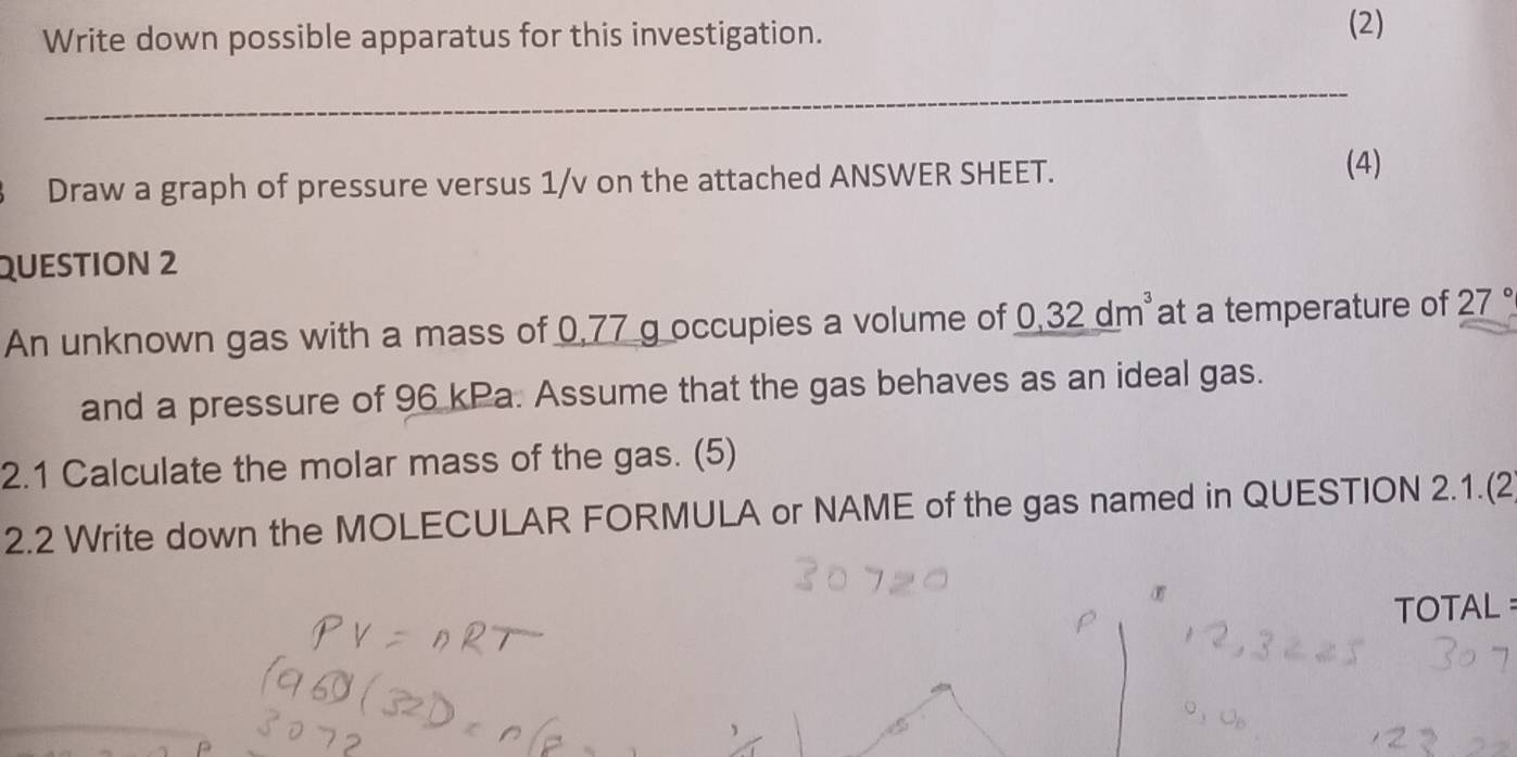 Write down possible apparatus for this investigation. 
(2) 
_ 
Draw a graph of pressure versus 1/v on the attached ANSWER SHEET. 
(4) 
QUESTION 2 
An unknown gas with a mass of 0,77 g occupies a volume of 0,32dm^3 at a temperature of 27°
and a pressure of 96 kPa. Assume that the gas behaves as an ideal gas. 
2.1 Calculate the molar mass of the gas. (5) 
2.2 Write down the MOLECULAR FORMULA or NAME of the gas named in QUESTION 2.1.(2 
σ 
TOTAL