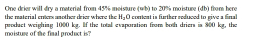 One drier will dry a material from 45% moisture (wb) to 20% moisture (db) from here 
the material enters another drier where the H_2O content is further reduced to give a final 
product weighing 1000 kg. If the total evaporation from both driers is 800 kg, the 
moisture of the final product is?