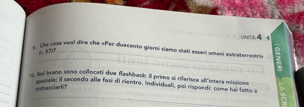 UNITA 4 
9. Che cosa vuol dire che «Per duecento giorni siamo stati esseri umani extraterrestri» 
(r. 57)?_ 
_ 
a 
_ 
10. Nel brano sono collocati due flashback: il primo si riferisce all’intera missione 
_ 
spaziale; il secondo alle fasi di rientro. Individuali, poi rispondi: come hai fatto a 
rintracciarli? 
_ 
_