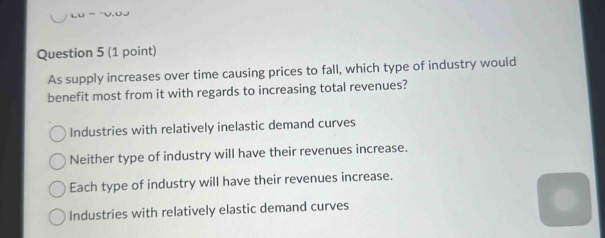 As supply increases over time causing prices to fall, which type of industry would
benefit most from it with regards to increasing total revenues?
Industries with relatively inelastic demand curves
Neither type of industry will have their revenues increase.
Each type of industry will have their revenues increase.
Industries with relatively elastic demand curves