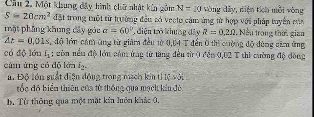 Cầu 2. Một khung dây hình chữ nhật kín gồm N=10 vòng dây, diện tích mỗi vòng
S=20cm^2 đặt trong một từ trường đều có vectơ cảm ứng từ hợp với pháp tuyến của
mặt phẳng khung dây góc alpha =60° điện trở khung dây R=0,2Omega. Nếu trong thời gian
△ t=0,01s , độ lớn cảm ứng từ giảm đều từ 0,04 T đến 0 thì cường độ dòng cảm ứng
có độ lớn i_1; còn nếu độ lớn cảm ứng từ tăng đều từ 0 đến 0,02 T thì cường độ dòng
cảm ứng có độ lớn i_2.
a. Độ lớn suất điện động trong mạch kín tỉ lệ với
đốc độ biến thiên của từ thông qua mạch kín đó.
b. Từ thông qua một mặt kín luôn khác 0.