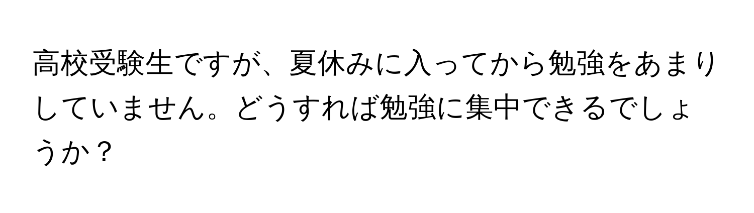 高校受験生ですが、夏休みに入ってから勉強をあまりしていません。どうすれば勉強に集中できるでしょうか？