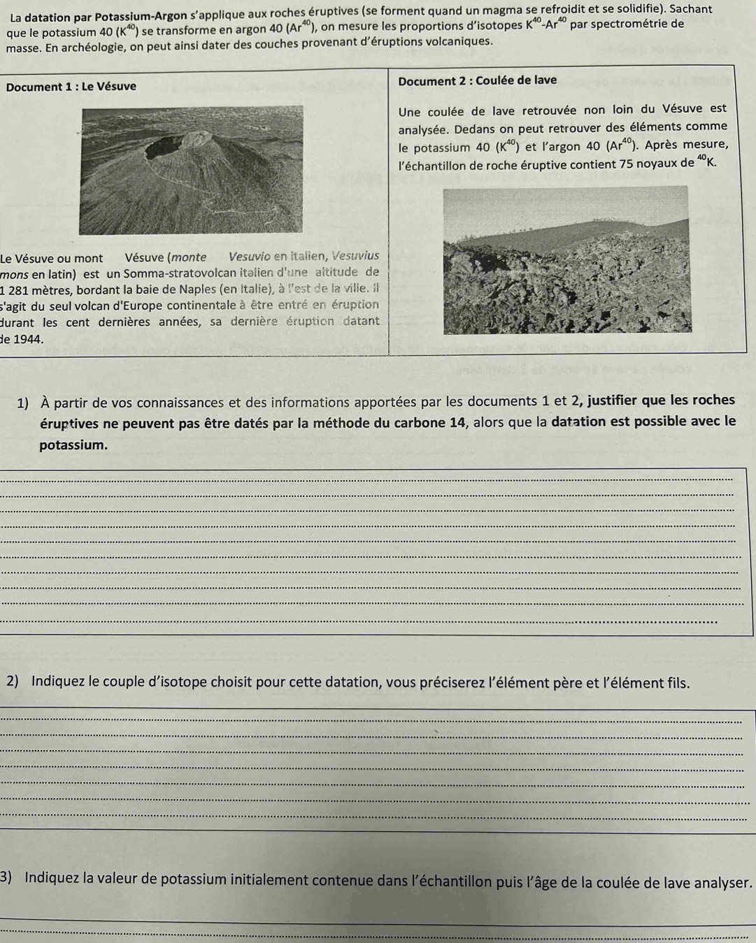 La datation par Potassium-Argon s’applique aux roches éruptives (se forment quand un magma se refroidit et se solidifie). Sachant
que le potassium 40(K^(40)) se transforme en argon 40(Ar^(40)), , on mesure les proportions d’isotopes K^(40)-Ar^(40) par spectrométrie de
masse. En archéologie, on peut ainsi dater des couches provenant d’éruptions volcaniques.
* Document 1 : Le Vésuve  Document 2 : Coulée de lave
Une coulée de lave retrouvée non loin du Vésuve est
analysée. Dedans on peut retrouver des éléments comme
le potassium 40(K^(40)) et l’argon 40(Ar^(40)). Après mesure,
l'échantillon de roche éruptive contient 75 noyaux de 40
Le Vésuve ou mont Vésuve (monte Vesuvio en italien, Vesuvius
mons en latin) est un Somma-stratovolcan italien d'une altitude de
1 281 mètres, bordant la baie de Naples (en Italie), à l'est de la ville. Il
s'agit du seul volcan d'Europe continentale à être entré en éruption
durant les cent dernières années, sa dernière éruption datant
de 1944.
_
1) À partir de vos connaissances et des informations apportées par les documents 1 et 2, justifier que les roches
éruptives ne peuvent pas être datés par la méthode du carbone 14, alors que la datation est possible avec le
potassium.
_
_
_
_
_
_
_
_
_
_
_
_
_
2) Indiquez le couple d'isotope choisit pour cette datation, vous préciserez l'élément père et l'élément fils.
_
_
_
_
_
_
_
_
_
3) Indiquez la valeur de potassium initialement contenue dans l'échantillon puis l'âge de la coulée de lave analyser.
_
_