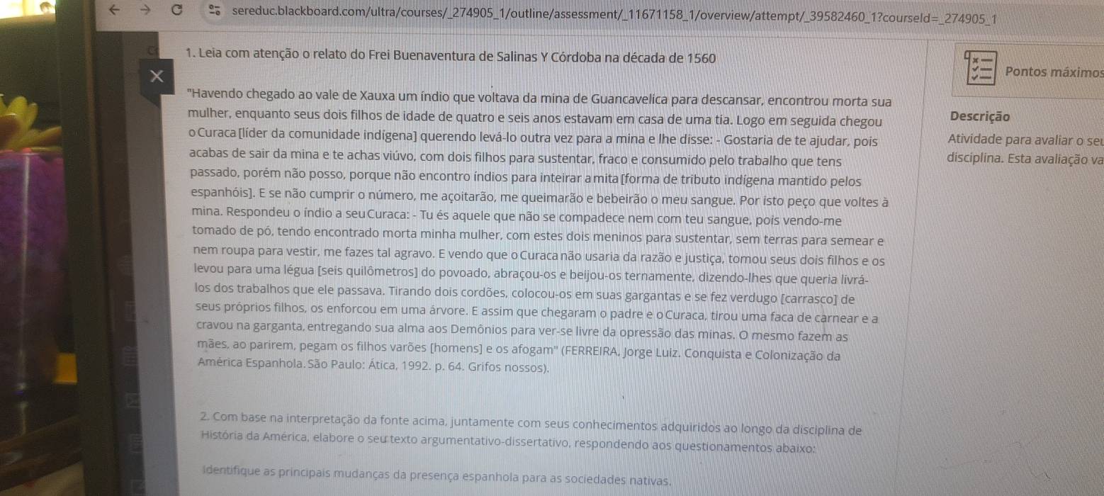 Leia com atenção o relato do Frei Buenaventura de Salinas Y Córdoba na década de 1560 Pontos máximos
"Havendo chegado ao vale de Xauxa um índio que voltava da mina de Guancavelica para descansar, encontrou morta sua
mulher, enquanto seus dois filhos de idade de quatro e seis anos estavam em casa de uma tía. Logo em seguida chegou Descrição
o Curaca [(líder da comunidade indígena) querendo levá-lo outra vez para a mina e lhe disse: - Gostaria de te ajudar, pois Atividade para avaliar o se
acabas de sair da mina e te achas viúvo, com dois filhos para sustentar, fraco e consumido pelo trabalho que tens disciplina. Esta avaliação va
passado, porém não posso, porque não encontro índios para inteirar a mita[forma de tributo indígena mantido pelos
espanhóis). E se não cumprir o número, me açoitarão, me queimarão e bebeirão o meu sangue. Por isto peço que voltes à
mina. Respondeu o índio a seuCuraca: - Tu és aquele que não se compadece nem com teu sangue, pois vendo-me
tomado de pó, tendo encontrado morta minha mulher, com estes dois meninos para sustentar, sem terras para semear e
nem roupa para vestir, me fazes tal agravo. E vendo que o Curaca não usaria da razão e justiça, tomou seus dois filhos e os
levou para uma légua (seis quilômetros) do povoado, abraçou-os e beijou-os ternamente, dizendo-lhes que queria livrá-
los dos trabalhos que ele passava. Tirando dois cordões, colocou-os em suas gargantas e se fez verdugo [carrasco] de
seus próprios filhos, os enforcou em uma árvore. E assim que chegaram o padre e o'Curaca, tirou uma faca de carnear e a
cravou na garganta, entregando sua alma aos Demônios para ver-se livre da opressão das minas. O mesmo fazem as
mães, ao parirem, pegam os filhos varões [homens] e os afogam'' (FERREIRA, Jorge Luiz. Conquista e Colonização da
América Espanhola. São Paulo: Ática, 1992. p. 64. Grifos nossos).
2. Com base na interpretação da fonte acima, juntamente com seus conhecimentos adquiridos ao longo da disciplina de
História da América, elabore o seu texto argumentativo-dissertativo, respondendo aos questionamentos abaixo:
identifique as principais mudanças da presença espanhola para as sociedades nativas.