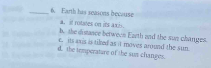 Earth has seasons because
a. it rotates on its axis.
b. the distance between Earth and the sun changes.
c. its axis is tilted as it moves around the sun.
d. the temperature of the sun changes.