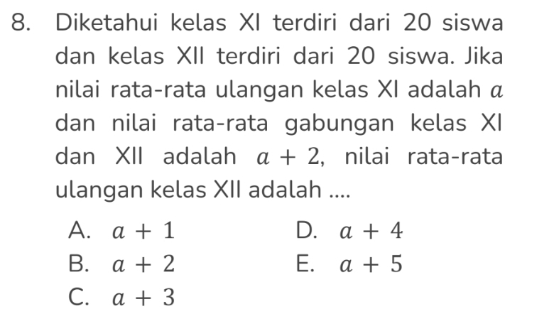 Diketahui kelas XI terdiri dari 20 siswa
dan kelas XII terdiri dari 20 siswa. Jika
nilai rata-rata ulangan kelas XI adalah α
dan nilai rata-rata gabungan kelas XI
dan XII adalah a+2 , nilai rata-rata
ulangan kelas XII adalah ....
A. a+1 D. a+4
B. a+2 E. a+5
C. a+3