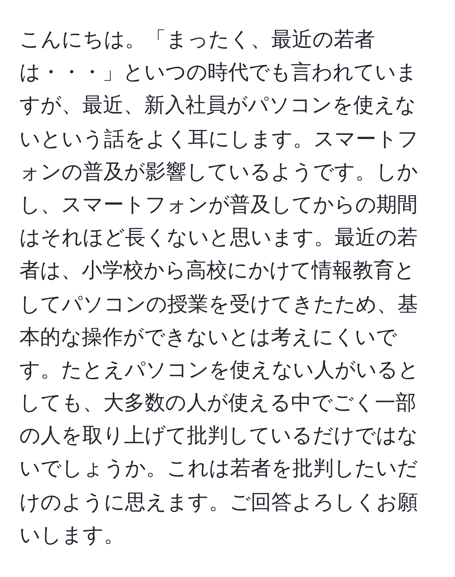 こんにちは。「まったく、最近の若者は・・・」といつの時代でも言われていますが、最近、新入社員がパソコンを使えないという話をよく耳にします。スマートフォンの普及が影響しているようです。しかし、スマートフォンが普及してからの期間はそれほど長くないと思います。最近の若者は、小学校から高校にかけて情報教育としてパソコンの授業を受けてきたため、基本的な操作ができないとは考えにくいです。たとえパソコンを使えない人がいるとしても、大多数の人が使える中でごく一部の人を取り上げて批判しているだけではないでしょうか。これは若者を批判したいだけのように思えます。ご回答よろしくお願いします。