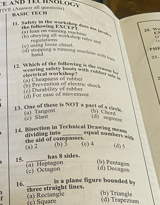 CE AND TECHNOLOGy
TIVE (Answer all questions)
BASIC TECH
the following EXCEPT.
11. Safety in the workshop does not involve (a
20. W
(a) lean on running machine
EX
(b) obeying all workshop rules and
regulations
(c
(c) using loose chisel.
PHE
(d) stopping a running machine with bare
hand
21.
12. Which of the following is the reason for
wearing safety boots with rubber sole in 2
electrical workshop?
(a) Cheapness of rubber
(b) Prevention of electric shock
(c) Durability of rubber
(d) For ease of movement
13. One of these is NOT a part of a circle. (b) Chord
(a) Tangent (c) Slant
(d) segment
1 14. Bisection in Technical Drawing means
dividing into _equal numbers with
the aid of compasses.
(a) 2 (b) 3 (c) 4 (d) 5
15. _has 8 sides.
(b) Pentagon
(a) Heptagon (c) Octagon
(d) Decagon
16._
is a plane figure bounded by
three straight lines.
f (a) Rectangle
(b) Triangle
(c) Square
(d) Trapezium