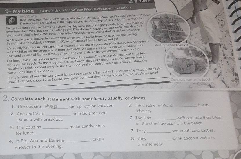 12:99
My blog Tell the kids on Teen2Teen Friends about your vacation
Ana Costa
6 Hey, Teen2Teen Friends! I'm on vacation in Rio. My cousins Vitor and Solange live here. My sister
Daniela and I are staying in their apartment. Here's our typical day in Rio, it's so much fun'
We get up late because there's no school. Yay! My aunt and uncle go to work early, so we make our
own breakfast. Well, not exactly. Solange and Daniela are nineteen, so THEY make breakfast (but
Vitor and I usually help). We sometimes make sandwiches to take to the beach, but not always
We usually take a shower in the evening when we get home from the beach or sightseeing.
So right after breakfast, at about 11:00 , we get dressed for the beach and go!
It's usually hot here in February: great swimming weather! But we do other things, too. Sometimes Awesome sand castles!
we ride bikes on the street across from the beach. We usually see some awesome sand castles
The sand castles of Rio are famous all over the world. Here's my own photo of a sand castle
For lunch, we either eat our own sandwiches or buy some. They sell sandwiches and other food
right on the beach. On the street next to the beach, they sell a delicious drink: coconut water!
We always drink coconut water in the afternoon. And you don't need a glass. You can drink the
water right from the coconut.
Río is famous all over the world and famous in Brazil, too. Teen2Teen Friends: one day you should all visit
Brazil. First, you should visit Brasilia, my hometown, but don't forget to visit Rio, too. It's always great!
Coconuts next to the beach
2. Complete each statement with sometimes, usually, or always.
1. The cousins always _get up late on vacation 5. The weather in Rio is _hot in
2. Ana and Vitor _help Solange and February
6. The kids
Daniela with breakfast. _walk and ride their bikes 
3. The cousins_ make sandwiches on the street across from the beach.
for lunch. 7. They _see great sand castles.
4. In Rio, Ana and Daniela _take a 8. They _drink coconut water in
shower in the evening. the afternoon.