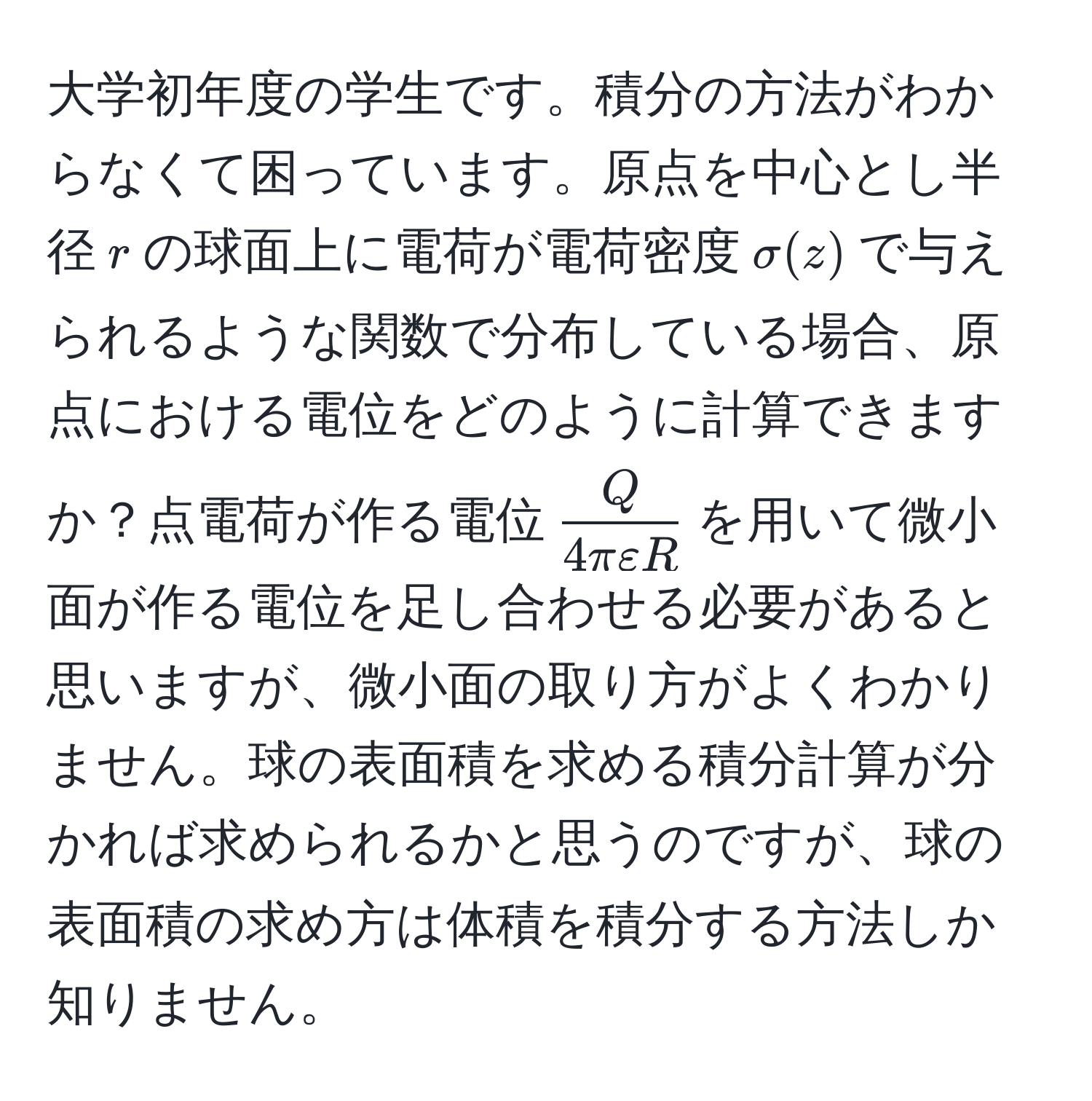 大学初年度の学生です。積分の方法がわからなくて困っています。原点を中心とし半径$r$の球面上に電荷が電荷密度$sigma(z)$で与えられるような関数で分布している場合、原点における電位をどのように計算できますか？点電荷が作る電位$ Q/4πvarepsilon R $を用いて微小面が作る電位を足し合わせる必要があると思いますが、微小面の取り方がよくわかりません。球の表面積を求める積分計算が分かれば求められるかと思うのですが、球の表面積の求め方は体積を積分する方法しか知りません。