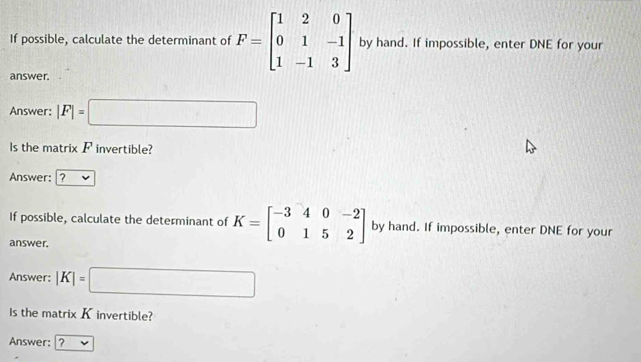 If possible, calculate the determinant of F=beginbmatrix 1&2&0 0&1&-1 1&-1&3endbmatrix by hand. If impossible, enter DNE for your 
answer. 
Answer: |F|= =□
Is the matrix F invertible? 
Answer: ? v 
If possible, calculate the determinant of K=beginbmatrix -3&4&0&-2 0&1&5&2endbmatrix by hand. If impossible, enter DNE for your 
answer. 
Answer: |K|=□
Is the matrix K invertible? 
Answer: ?