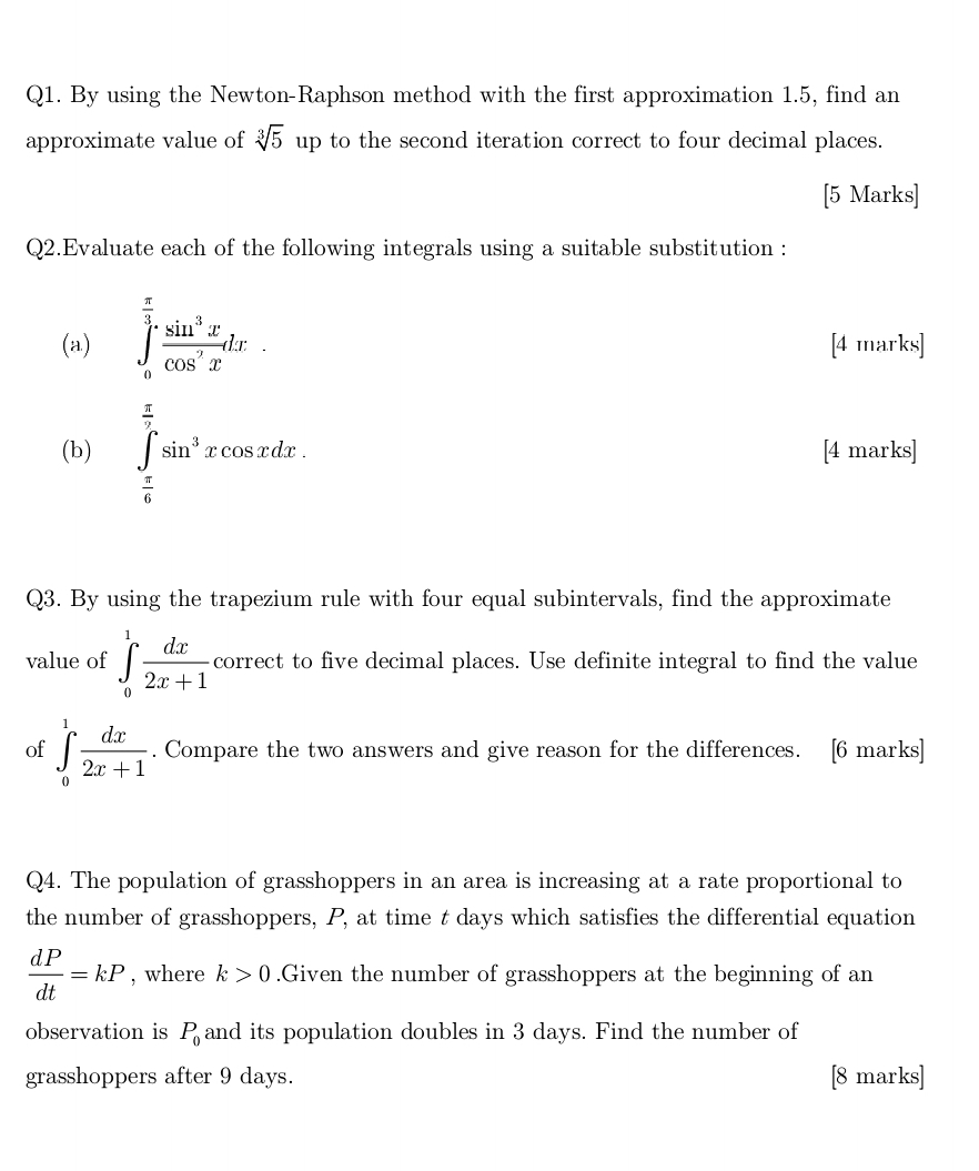 By using the Newton-Raphson method with the first approximation 1.5, find an 
approximate value of sqrt[3](5) up to the second iteration correct to four decimal places. 
[5 Marks] 
Q2.Evaluate each of the following integrals using a suitable substitution : 
(a) ∈tlimits _0^((frac π)3) sin^3x/cos^2x dx [4 marks] 
(b) ∈tlimits _ π /6 ^ π /2 sin^3xcos xdx. [4 marks] 
Q3. By using the trapezium rule with four equal subintervals, find the approximate 
value of ∈tlimits _0^(1frac dx)2x+1 correct to five decimal places. Use definite integral to find the value 
of ∈tlimits _0^(1frac dx)2x+1. Compare the two answers and give reason for the differences. [6 marks] 
Q4. The population of grasshoppers in an area is increasing at a rate proportional to 
the number of grasshoppers, P, at time t days which satisfies the differential equation
 dP/dt =kP , where k>0.Given the number of grasshoppers at the beginning of an 
observation is P_0 and its population doubles in 3 days. Find the number of 
grasshoppers after 9 days. [8 marks]