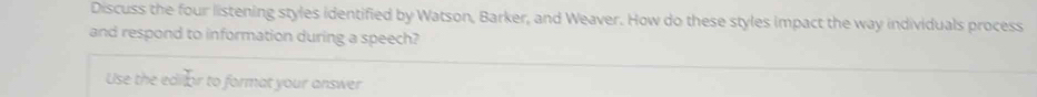 Discuss the four listening styles identified by Watson, Barker, and Weaver. How do these styles impact the way individuals process 
and respond to information during a speech? 
Use the edilor to format your answer