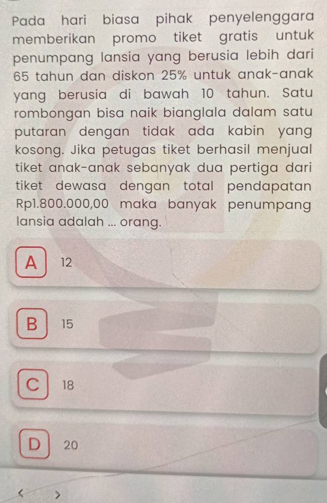 Pada hari biasa pihak penyelenggara
memberikan promo tiket gratis untuk
penumpang lansia yang berusia lebih dari
65 tahun dan diskon 25% untuk anak-anak
yang berusia di bawah 10 tahun. Satu
rombongan bisa naik bianglala dalam satu
putaran dengan tidak ada kabin yang 
kosong. Jika petugas tiket berhasil menjual
tiket anak-anak sebanyak dua pertiga dari
tiket dewasa dengan total pendapatan
Rp1.800.000,00 maka banyak penumpang
lansia adalah ... orang.
A 12
B 15
C 18
D 20