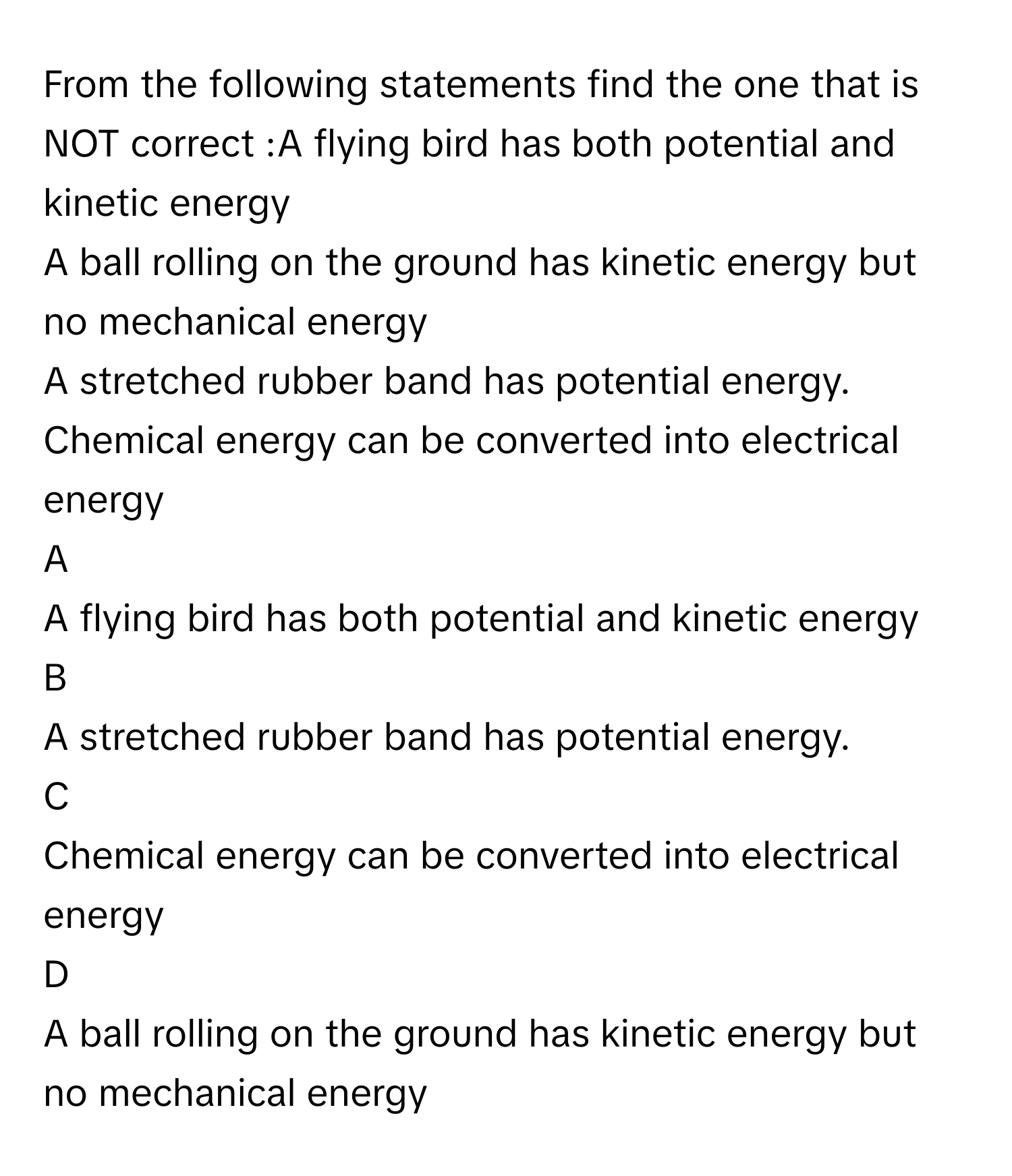 From the following statements find the one that is NOT correct :A flying bird has both potential and kinetic energy
A ball rolling on the ground has kinetic energy but no mechanical energy
A stretched rubber band has potential energy.
Chemical energy can be converted into electrical energy

A  
A flying bird has both potential and kinetic energy 


B  
A stretched rubber band has potential energy. 


C  
Chemical energy can be converted into electrical energy 


D  
A ball rolling on the ground has kinetic energy but no mechanical energy