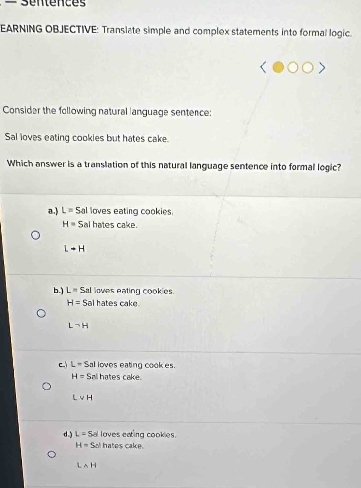 — Séntences
EARNING OBJECTIVE: Translate simple and complex statements into formal logic.
Consider the following natural language sentence:
Sal loves eating cookies but hates cake.
Which answer is a translation of this natural language sentence into formal logic?
a.) L= Sal loves eating cookies.
H= Sal hates cake.
Lto H
b.) L= Sal loves eating cookies.
H= Sal hates cake
Lneg H
c.) L=S al loves eating cookies.
H= Sal hates cake.
Lvee H
d.) L= Sal loves eating cookies.
H= Sal hates cake.
Lwedge H