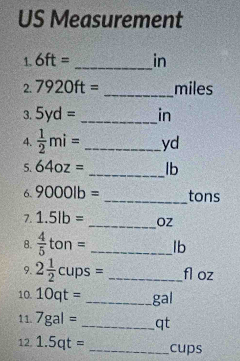 US Measurement 
1. 6ft= _ in
2. 7920ft= _ miles
3. 5yd= _ in
4.  1/2 mi= _ 
yd
5. 64oz= _ lb
6. 9000lb= _ tons
7. 1.5lb=
_ OZ
8.  4/5 ton= _ 
lb
9. 2 1/2 cups= _ fl oz
10. 10qt= _ gal
11. 7gal=
_ qt
12. 1.5qt= _ cups