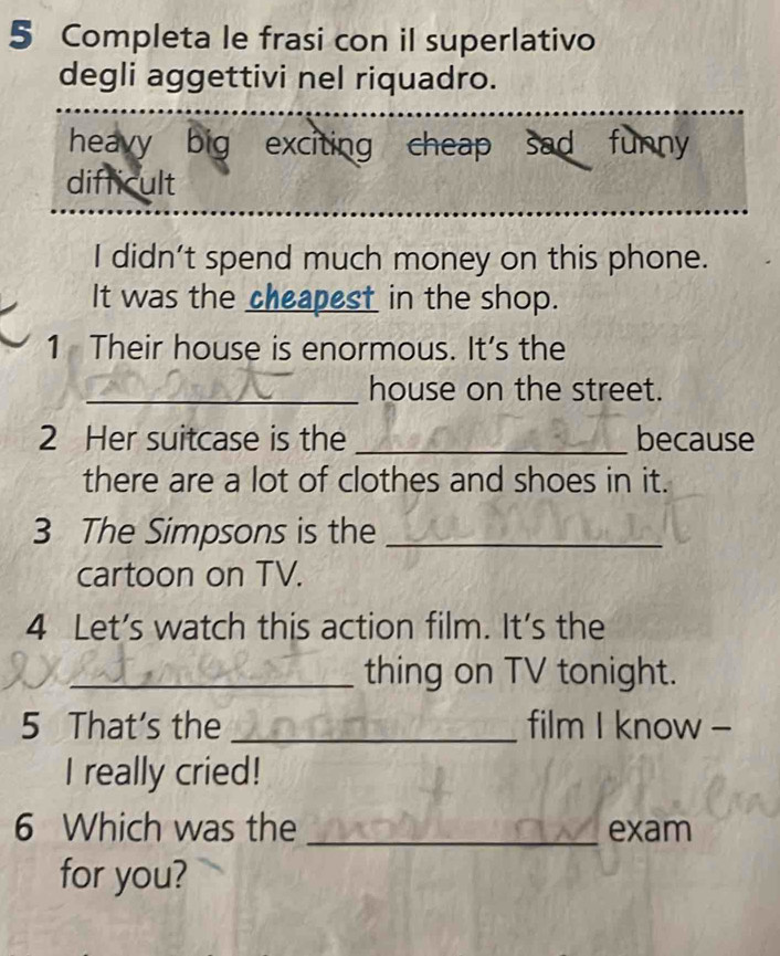 Completa le frasi con il superlativo 
degli aggettivi nel riquadro. 
heavy big exciting cheap sad funny 
difficult 
I didn’t spend much money on this phone. 
It was the cheapest in the shop. 
1 Their house is enormous. It’s the 
_house on the street. 
2 Her suitcase is the _because 
there are a lot of clothes and shoes in it. 
3 The Simpsons is the_ 
cartoon on TV. 
4 Let's watch this action film. It's the 
_thing on TV tonight. 
5 That's the _film I know - 
I really cried! 
6 Which was the _exam 
for you?