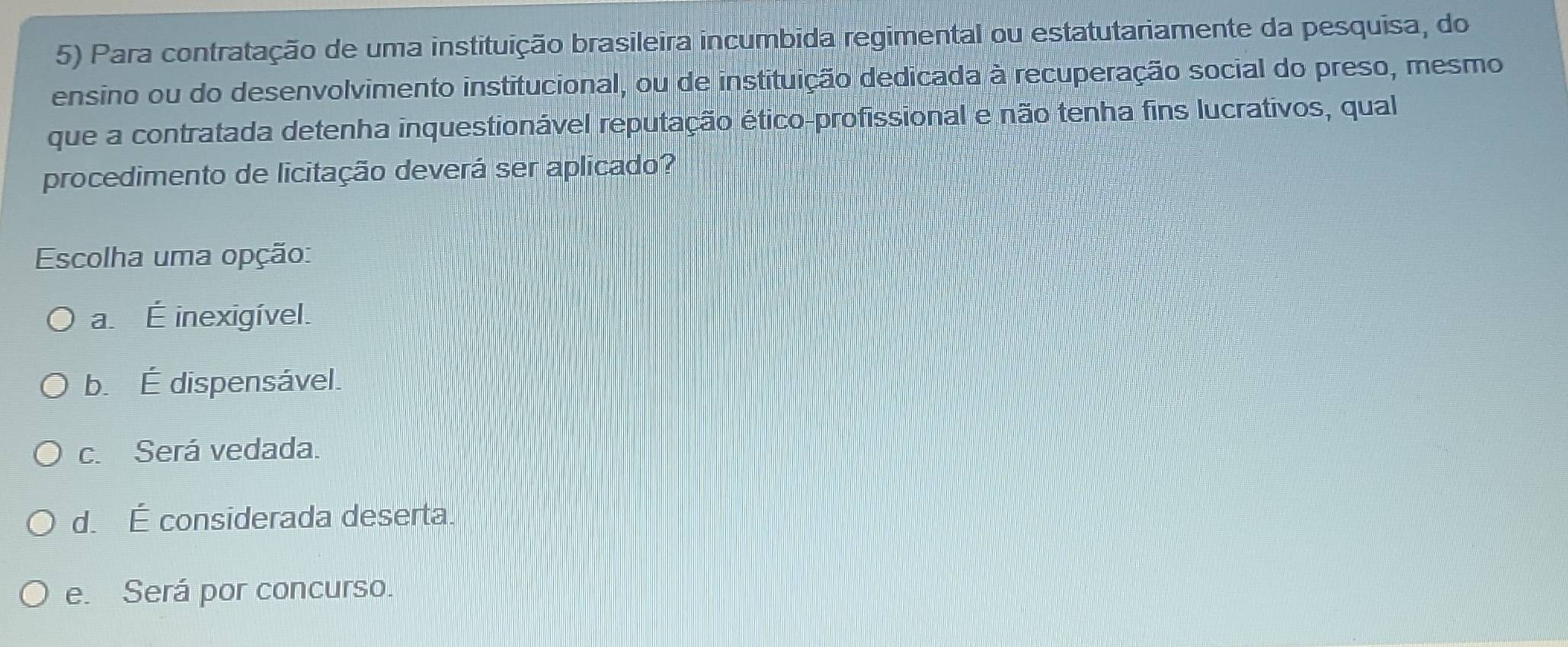 Para contratação de uma instituição brasileira incumbida regimental ou estatutariamente da pesquisa, do
ensino ou do desenvolvimento institucional, ou de instituição dedicada à recuperação social do preso, mesmo
que a contratada detenha inquestionável reputação ético-profissional e não tenha fins lucrativos, qual
procedimento de licitação deverá ser aplicado?
Escolha uma opção:
a É inexigível.
b. É dispensável.
c. Será vedada.
d. É considerada deserta.
e. Será por concurso.