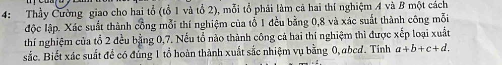 4: Thầy Cường giao cho hai tổ (tổ 1 và tổ 2), mỗi tổ phải làm cả hai thí nghiệm A và B một cách 
độc lập. Xác suất thành cồng mỗi thí nghiệm của tổ 1 đều bằng 0, 8 và xác suất thành công mỗi 
thí nghiệm của tổ 2 đều bằng 0, 7. Nếu tổ nào thành công cả hai thí nghiệm thì được xếp loại xuất 
sắc. Biết xác suất để có đủng 1 tổ hoàn thành xuất sắc nhiệm vụ bằng 0, abcd. Tính a+b+c+d.