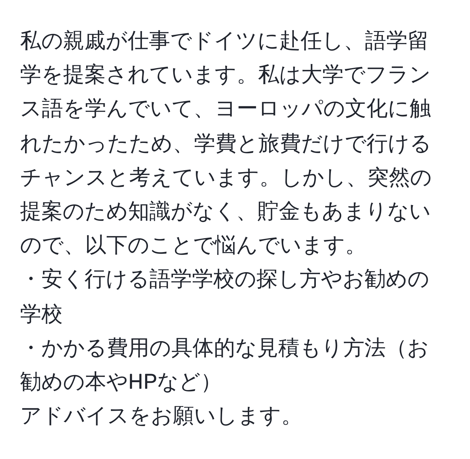 私の親戚が仕事でドイツに赴任し、語学留学を提案されています。私は大学でフランス語を学んでいて、ヨーロッパの文化に触れたかったため、学費と旅費だけで行けるチャンスと考えています。しかし、突然の提案のため知識がなく、貯金もあまりないので、以下のことで悩んでいます。  
・安く行ける語学学校の探し方やお勧めの学校  
・かかる費用の具体的な見積もり方法お勧めの本やHPなど  
アドバイスをお願いします。