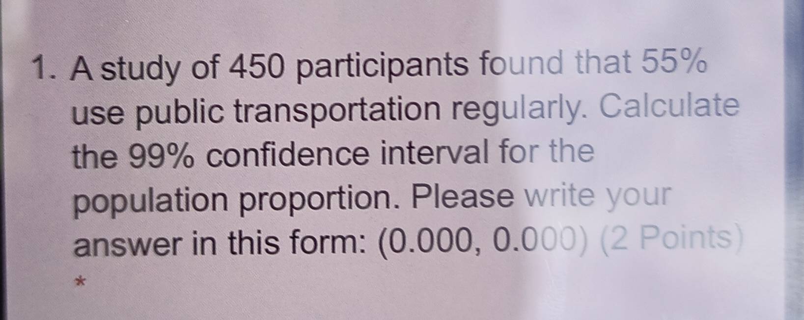 A study of 450 participants found that 55%
use public transportation regularly. Calculate 
the 99% confidence interval for the 
population proportion. Please write your 
answer in this form: (0.000, 0.000) (2 Points) 
*