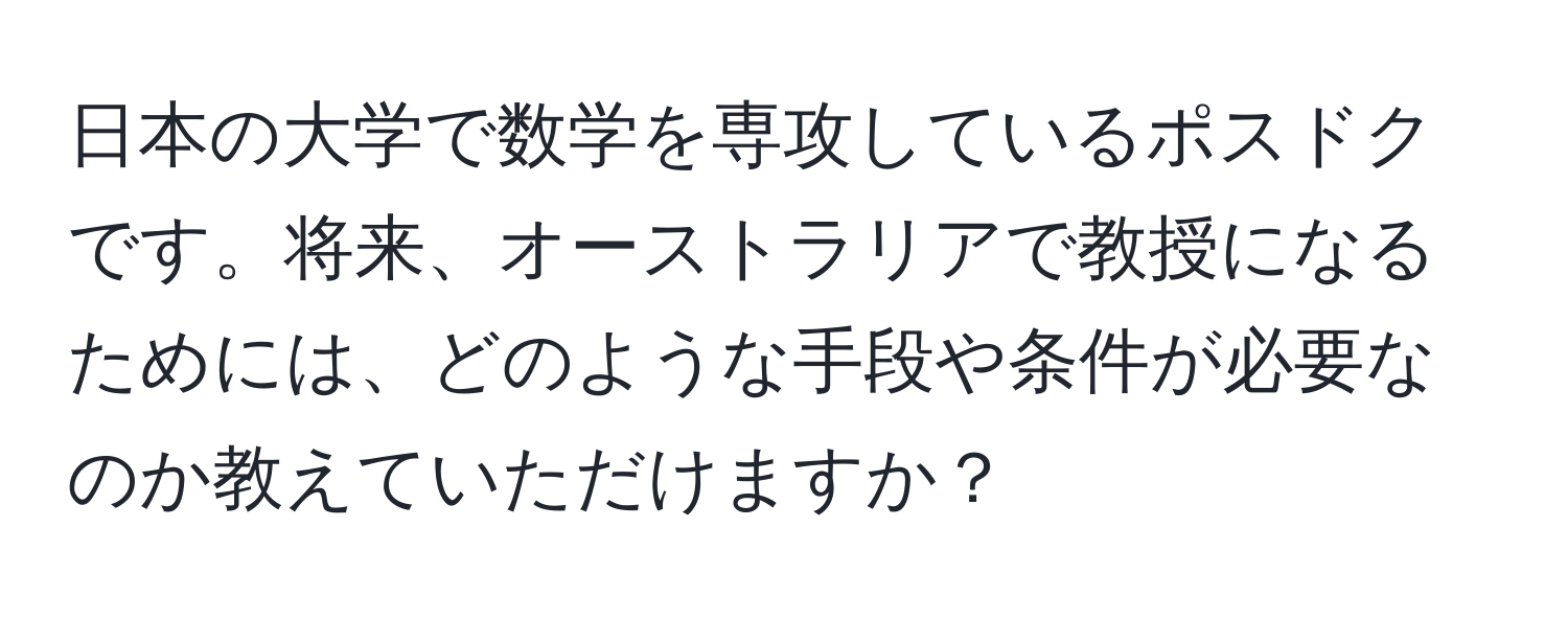 日本の大学で数学を専攻しているポスドクです。将来、オーストラリアで教授になるためには、どのような手段や条件が必要なのか教えていただけますか？