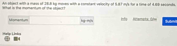 An object with a mass of 28.B kg moves with a constant velocity of 5.87 m/s for a time of 4.69 seconds. 
What is the momentum of the object? 
Momentum kg·m/s Info Attempts: 0/∞ Submit 
Help Links