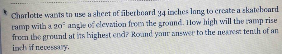 Charlotte wants to use a sheet of fiberboard 34 inches long to create a skateboard 
ramp with a 20° angle of elevation from the ground. How high will the ramp rise 
from the ground at its highest end? Round your answer to the nearest tenth of an
inch if necessary.