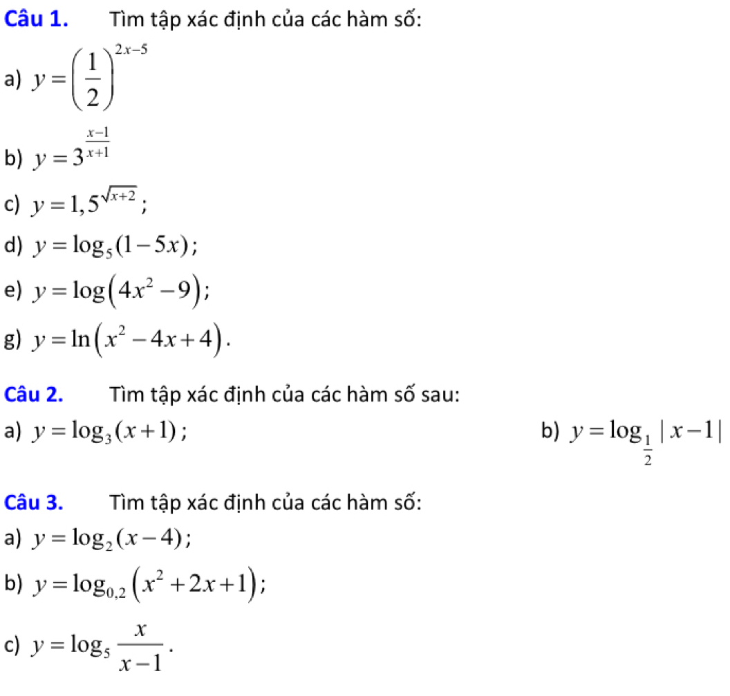 Tìm tập xác định của các hàm số: 
a) y=( 1/2 )^2x-5
b) y=3^(frac x-1)x+1
c) y=1,5^(sqrt(x+2)); 
d) y=log _5(1-5x); 
e) y=log (4x^2-9); 
g) y=ln (x^2-4x+4). 
Câu 2. Tìm tập xác định của các hàm số sau: 
a) y=log _3(x+1) b) y=log _ 1/2 |x-1|
Câu 3. Tìm tập xác định của các hàm số: 
a) y=log _2(x-4); 
b) y=log _0.2(x^2+2x+1); 
c) y=log _5 x/x-1 .