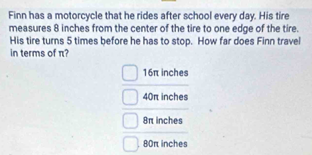 Finn has a motorcycle that he rides after school every day. His tire
measures 8 inches from the center of the tire to one edge of the tire.
His tire turns 5 times before he has to stop. How far does Finn travel
in terms of π?
16π inches
40π inches
8π inches
80π inches