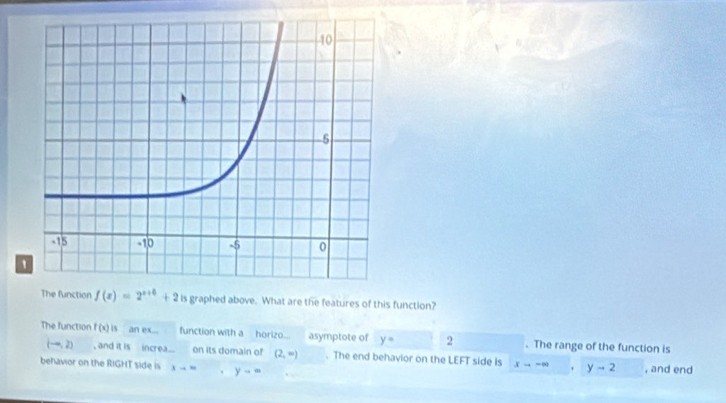 The function f(x)=2^(x+6)+2 is graphed above. What are the features of this function?
The function f(x) is an ex... function with a horizo... asymptote of y= 2. The range of the function is
(-∈fty ,2) , and it is increa... on its domain of (2,∈fty ) 、 The end behavior on the LEFT side is xto ∈fty yto 2
behavior on the RIGHT side is lambda to ∈fty 、 yto ∈fty , and end