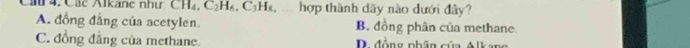 Cầ 4. Các Alkane như: CH₄, C₂H₆, C3Hg, . hợp thành dãy nào dưới đây?
A. đồng đẳng của acetylen. B. đồng phân của methane.
C. đồng đẳng của methane. D đồng phân cứa Alkang