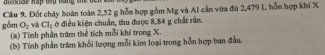 dioxide hấp thụ bang thể t 
Câu 9. Đốt cháy hoàn toàn 2,52 g hỗn hợp gồm Mg và Al cần vừa đủ 2,479 L hỗn hợp khí X
gồm O_2 và Cl_2 ở điều kiện chuẩn, thu được 8,84 g chất rắn. 
(a) Tính phần trăm thể tích mỗi khí trong X. 
(b) Tính phần trăm khối lượng mỗi kim loại trong hỗn hợp ban đầu.