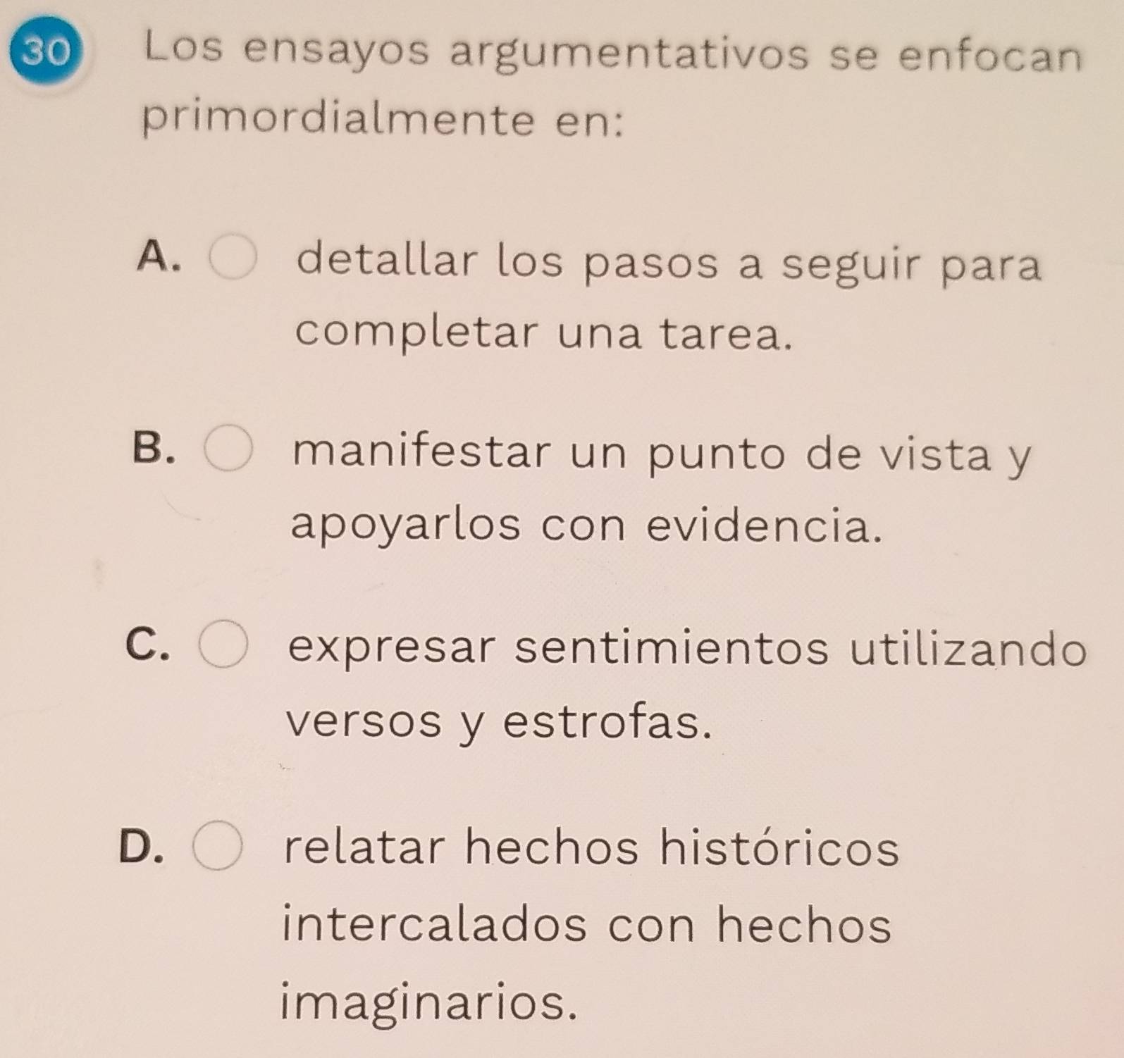 Los ensayos argumentativos se enfocan
primordialmente en:
A.
detallar los pasos a seguir para
completar una tarea.
B.
manifestar un punto de vista y
apoyarlos con evidencia.
C. expresar sentimientos utilizando
versos y estrofas.
D. relatar hechos históricos
intercalados con hechos
imaginarios.