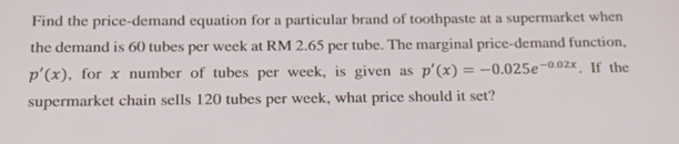 Find the price-demand equation for a particular brand of toothpaste at a supermarket when 
the demand is 60 tubes per week at RM 2.65 per tube. The marginal price-demand function,
p'(x) , for x number of tubes per week, is given as p'(x)=-0.025e^(-0.02x). If the 
supermarket chain sells 120 tubes per week, what price should it set?