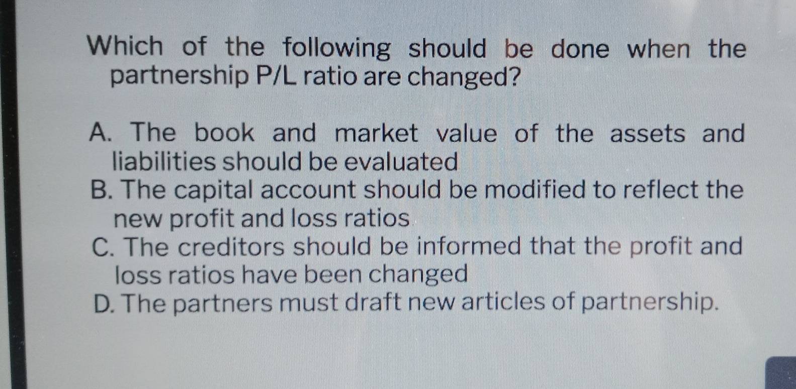 Which of the following should be done when the
partnership P/L ratio are changed?
A. The book and market value of the assets and
liabilities should be evaluated
B. The capital account should be modified to reflect the
new profit and loss ratios
C. The creditors should be informed that the profit and
loss ratios have been changed
D. The partners must draft new articles of partnership.