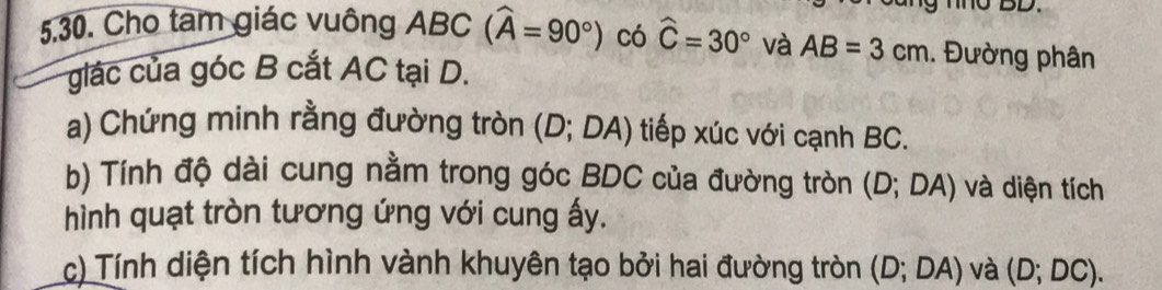 Cho tam giác vuông ABC (widehat A=90°) có widehat C=30° và AB=3cm. Đường phân 
glác của góc B cắt AC tại D. 
a) Chứng minh rằng đường tròn (D;DA) tiếp xúc với cạnh BC. 
b) Tính độ dài cung nằm trong góc BDC của đường tròn (D;DA) và diện tích 
hình quạt tròn tương ứng với cung ấy. 
c) Tính diện tích hình vành khuyên tạo bởi hai đường tròn (D;DA) và (D;DC).