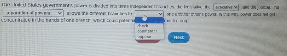 The United States government's power is divided into three independent branches: the legisiative, the executive v and the judicial. This
separation of powers allows the different branches to one another other's power. In this way, power does not get
concentrated in the hands of one branch, which could potentia ranch corrupt.
check
counteract
oppose Next