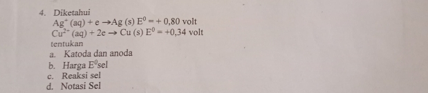 Diketahui
Ag^+(aq)+eto Ag(s)E^0=+0,80 volt
Cu^(2+)(aq)+2eto Cu(s)E^0=+0,34 volt
tentukan
a. Katoda dan anoda
b. Harga E^0sel
c. Reaksi sel
d. Notasi Sel