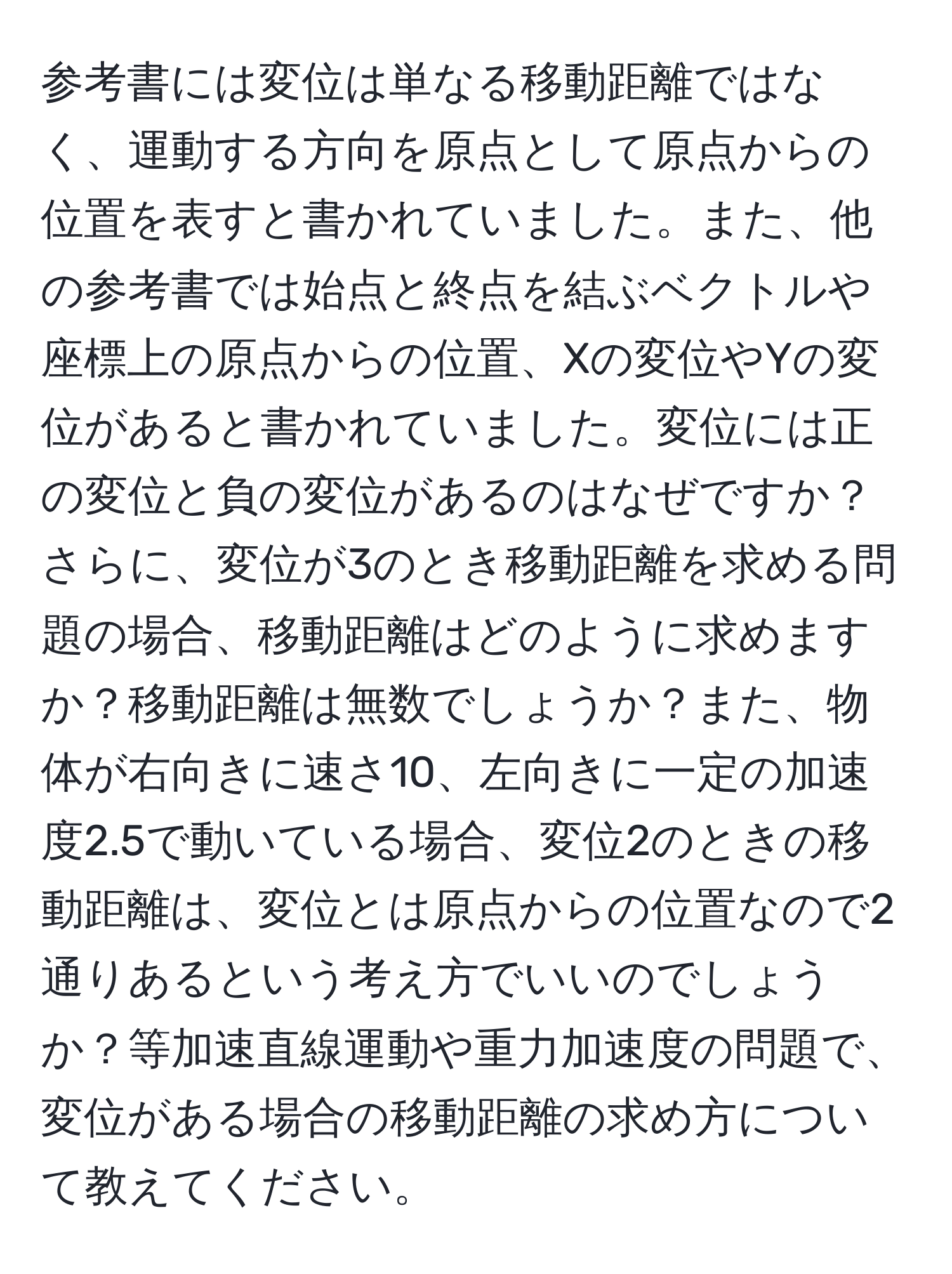 参考書には変位は単なる移動距離ではなく、運動する方向を原点として原点からの位置を表すと書かれていました。また、他の参考書では始点と終点を結ぶベクトルや座標上の原点からの位置、Xの変位やYの変位があると書かれていました。変位には正の変位と負の変位があるのはなぜですか？さらに、変位が3のとき移動距離を求める問題の場合、移動距離はどのように求めますか？移動距離は無数でしょうか？また、物体が右向きに速さ10、左向きに一定の加速度2.5で動いている場合、変位2のときの移動距離は、変位とは原点からの位置なので2通りあるという考え方でいいのでしょうか？等加速直線運動や重力加速度の問題で、変位がある場合の移動距離の求め方について教えてください。