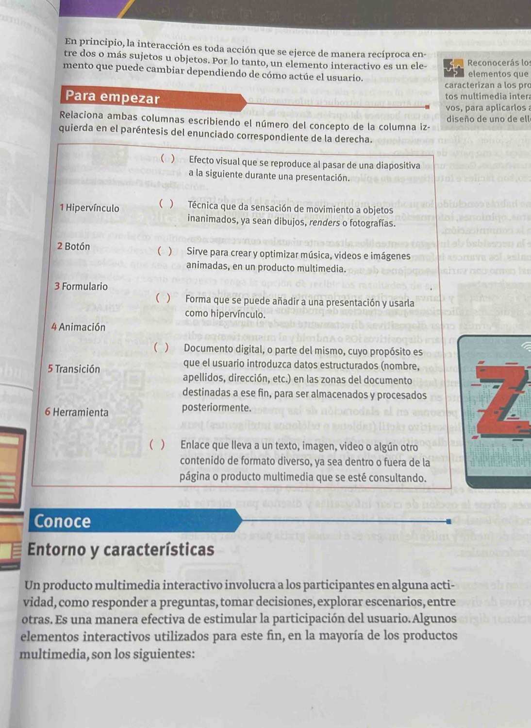 En principio, la interacción es toda acción que se ejerce de manera recíproca en-
tre dos o más sujetos u objetos. Por lo tanto, un elemento interactivo es un ele-  Reconocerás lo:
mento que puede cambiar dependiendo de cómo actúe el usuario. elementos que
caracterizan a los pro
Para empezar tos multimedia intera
vos, para aplicarlos 
Relaciona ambas columnas escribiendo el número del concepto de la columna iz- diseño de uno de ell
quierda en el paréntesis del enunciado correspondiente de la derecha.
( )  Efecto visual que se reproduce al pasar de una diapositiva
a la siguiente durante una presentación.
1 Hipervínculo ( ) Técnica que da sensación de movimiento a objetos
inanimados, ya sean dibujos, renders o fotografías.
2 Botón ( ) Sirve para crear y optimizar música, videos e imágenes
animadas, en un producto multimedia.
3 Formulario
( ) Forma que se puede añadir a una presentación y usarla
como hipervínculo.
4 Animación
( ) Documento digital, o parte del mismo, cuyo propósito es
5 Transición
que el usuario introduzca datos estructurados (nombre,
apellidos, dirección, etc.) en las zonas del documento
destinadas a ese fin, para ser almacenados y procesados
6 Herramienta posteriormente.
( ) Enlace que lleva a un texto, imagen, video o algún otro
contenido de formato diverso, ya sea dentro o fuera de la
página o producto multimedia que se esté consultando.
Conoce
Entorno y características
Un producto multimedia interactivo involucra a los participantes en alguna acti-
vidad, como responder a preguntas, tomar decisiones, explorar escenarios, entre
otras. Es una manera efectiva de estimular la participación del usuario. Algunos
elementos interactivos utilizados para este fin, en la mayoría de los productos
multimedia, son los siguientes: