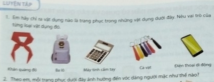 LUyên Tập 
1. Em hậy chỉ ra vật dụng nào là trang phục trong những vật dụng dưới đây. Nêu vai trò của 
từng loại vật dụng đó. 
Khán quảng đồ Ba lò Máy tinh cầm tay Cà vật Điện thoại di động 
2. Thep em, mỗi trang phục dưới đây ảnh hưỡng đến vớc dáng người mặc như thế nào?