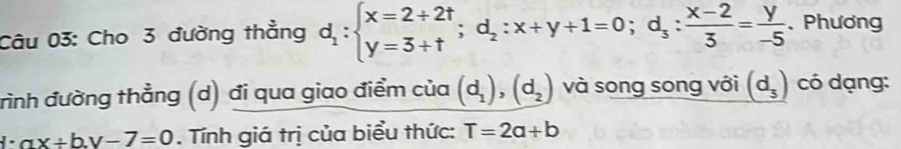 Cho 3 đường thẳng d_1:beginarrayl x=2+2t y=3+tendarray.; d_2:x+y+1=0; d_s: (x-2)/3 = y/-5 .Phương 
rình đường thẳng (d) đi qua giao điểm của (d_1), (d_2) và song song với (d_3) có dạng:
ax+b.y-7=0. Tính giá trị của biểu thức: T=2a+b