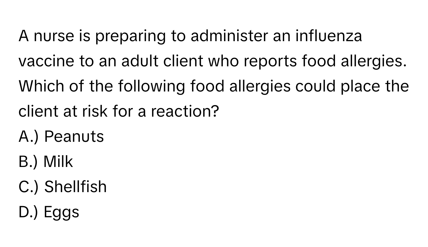 A nurse is preparing to administer an influenza vaccine to an adult client who reports food allergies. Which of the following food allergies could place the client at risk for a reaction?

A.) Peanuts
B.) Milk
C.) Shellfish
D.) Eggs