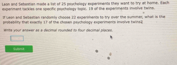 Leon and Sebastian made a list of 25 psychology experiments they want to try at home. Each 
experiment tackles one specific psychology topic. 19 of the experiments involve twins. 
If Leon and Sebastian randomly choose 22 experiments to try over the summer, what is the 
probability that exactly 17 of the chosen psychology experiments involve twins? 
Write your answer as a decimal rounded to four decimal places. 
Submit