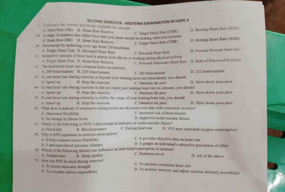 SECOND SEMESTER - MIDTERM EXAMINATION IN HOPE 4
58. Represents the cushion heartbeats available for exercise.
A. Heart Rate (HR) B. Heart Rate Reserve C. Target Heart Rate (THR) D. Resting Heart Rate (RHR)
39. A range of numbers that reflect how fast your heart should be beating when you exercise
A. Heart Rate (HR) B. Heart Rate Reserve C. Target Heart Rate (THR) D. Resting Heart Rate (RHR)
40. Determined by deducting your age from 220 heartbeats
A. Target Heart Rate B. Maximal Heart Rate C. Personal Heart Rate
D. Personal Maximal Heart Rate
41. Subjective measure of how hard a person feels like he is working during physical activity
A. Target Heart Rate B. Heart Rate Reserve C. Personal Maximalo Heart Rate D. Rate of Perceived Exertion
42. The maximum heart rate a human heart can perform.
A. 200 beats/minute B. 220 beats/minute C. 202 beats/minute D. 222 beats/minute
43. If your heart rate during exercise is beyond your training heart rate (maximum), you should:
A. Speed up B. Stop the exercise C. Maintain the pace D. Slow down your pace
44. If your heart rate during exercise is did not reach your training heart rate (minimum), you should:
A. Speed up B. Stop the exercise C. Maintain the pace D. Slow down your pace
45. If your heart rate during exercise is within the range of your training heart rate, you should:
A. Speed up B. Stop the exercise C. Maintain the pace D. Slow down your pace
46. What does it indicate if someone's resting heart rate decreases over time with consistent exercise?
A. Decreased flexibility C. Increased risk of heart disease
B. No change in fitness level D. Improved cardiovascular fitness
47. Which of the following is NOT a physiological indicator of cardiovascular fitness?
A. Flexibility B. Blood pressure C. Resting heart rate D. VO2 max (maximal oxygen consumption)
48. Why is RPE important in exercise prescription? C. It provides objective data on heart rate.
A. It helps trainers assess flexibility. D. It gauges an individual's subjective perception of effort.
B. It measures blood pressure changes.
49. Which of the following factors can influence an individual's perception of exertion?
A. Temperature B. Sleep quality C. Hydration level D. All of the above
50. How can RPE be used during exercise? C. To measure maximum heart rate
A. To assess muscular strength D. To monitor intensity and adjust exercise intensity accordingly
B. To calculate caloric expenditure