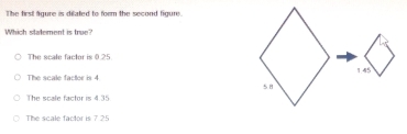 The first fgure is dilated to form the second figure
Which slatement is true?
The scale factor is 0.25
The scale factor is 4.
The scale factor is 4.35
The scale factor is 7.25